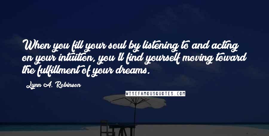 Lynn A. Robinson Quotes: When you fill your soul by listening to and acting on your intuition, you'll find yourself moving toward the fulfillment of your dreams.