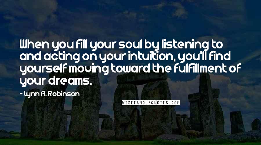 Lynn A. Robinson Quotes: When you fill your soul by listening to and acting on your intuition, you'll find yourself moving toward the fulfillment of your dreams.