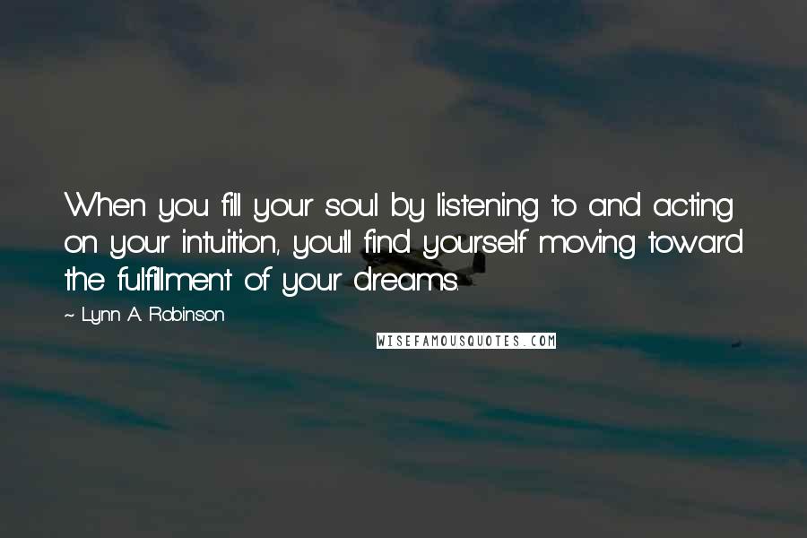 Lynn A. Robinson Quotes: When you fill your soul by listening to and acting on your intuition, you'll find yourself moving toward the fulfillment of your dreams.