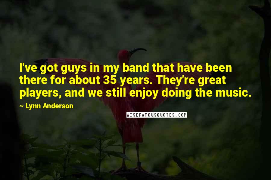 Lynn Anderson Quotes: I've got guys in my band that have been there for about 35 years. They're great players, and we still enjoy doing the music.