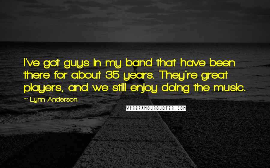 Lynn Anderson Quotes: I've got guys in my band that have been there for about 35 years. They're great players, and we still enjoy doing the music.