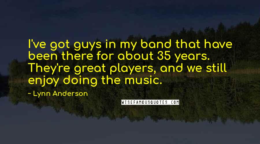 Lynn Anderson Quotes: I've got guys in my band that have been there for about 35 years. They're great players, and we still enjoy doing the music.