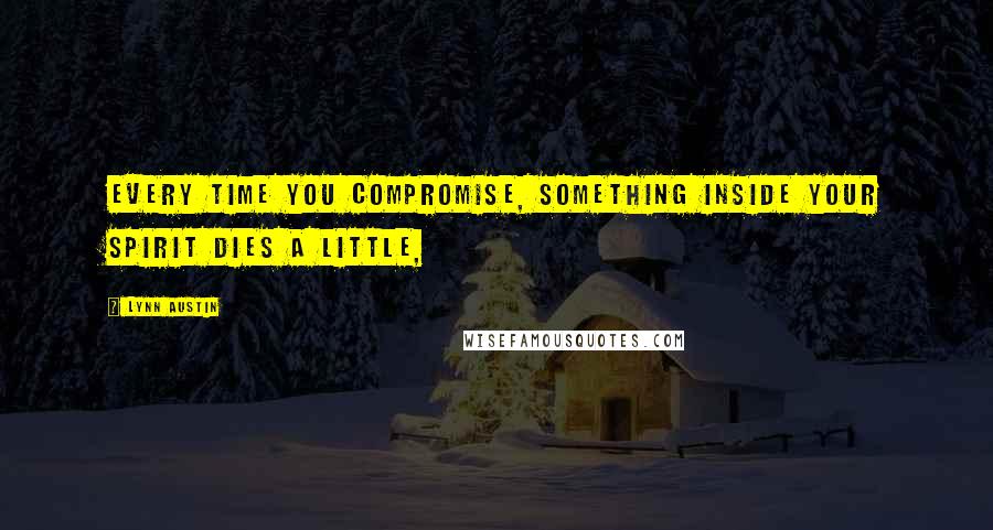 Lynn Austin Quotes: Every time you compromise, something inside your spirit dies a little,