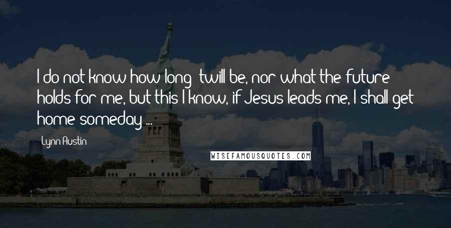 Lynn Austin Quotes: I do not know how long 'twill be, nor what the future holds for me, but this I know, if Jesus leads me, I shall get home someday ...