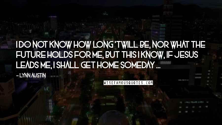 Lynn Austin Quotes: I do not know how long 'twill be, nor what the future holds for me, but this I know, if Jesus leads me, I shall get home someday ...