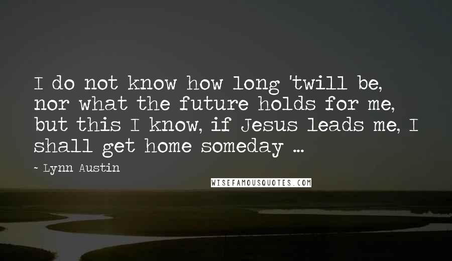 Lynn Austin Quotes: I do not know how long 'twill be, nor what the future holds for me, but this I know, if Jesus leads me, I shall get home someday ...