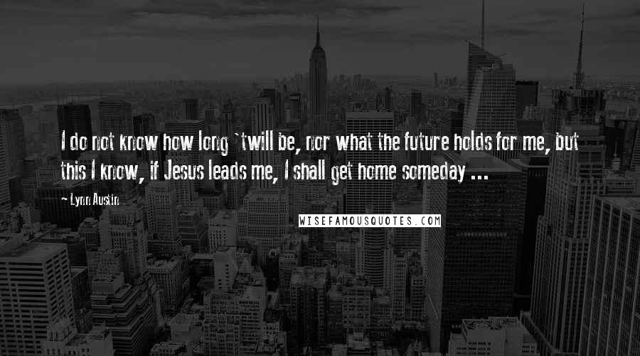 Lynn Austin Quotes: I do not know how long 'twill be, nor what the future holds for me, but this I know, if Jesus leads me, I shall get home someday ...