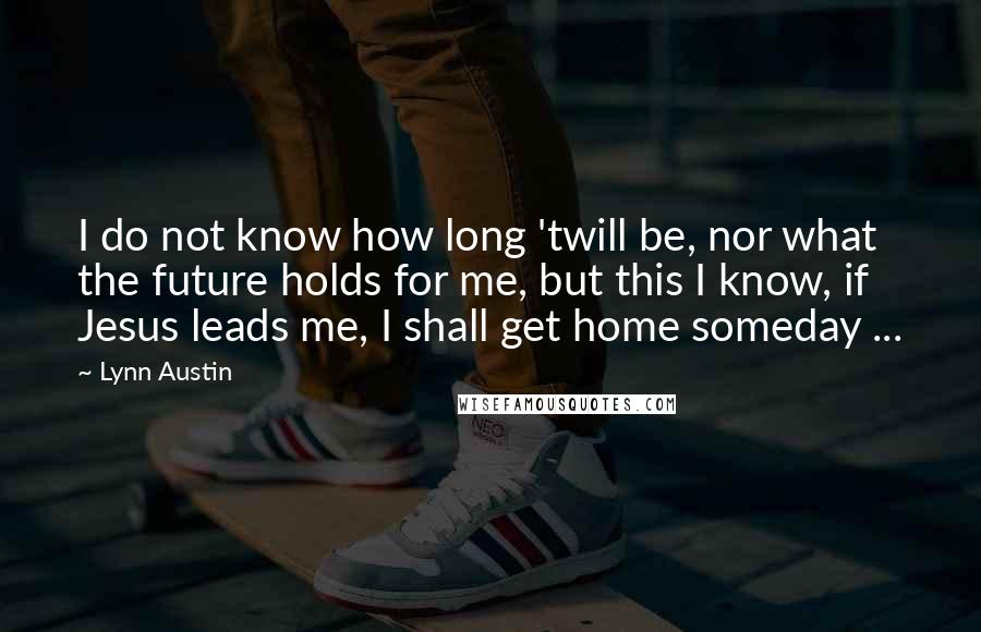 Lynn Austin Quotes: I do not know how long 'twill be, nor what the future holds for me, but this I know, if Jesus leads me, I shall get home someday ...