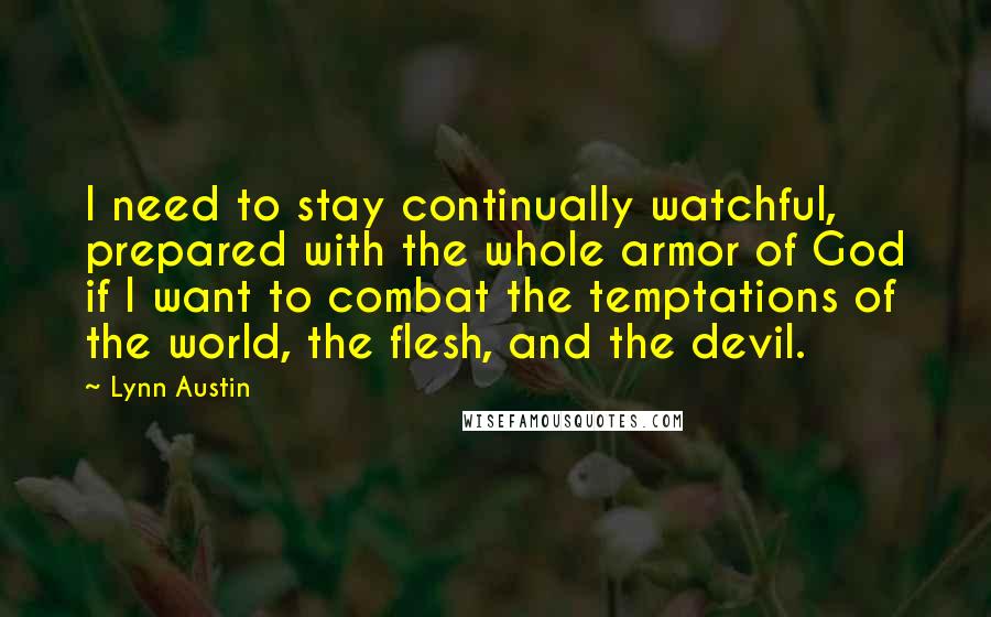 Lynn Austin Quotes: I need to stay continually watchful, prepared with the whole armor of God if I want to combat the temptations of the world, the flesh, and the devil.