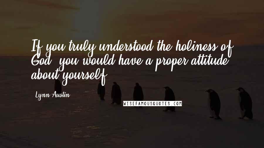 Lynn Austin Quotes: If you truly understood the holiness of God, you would have a proper attitude about yourself.