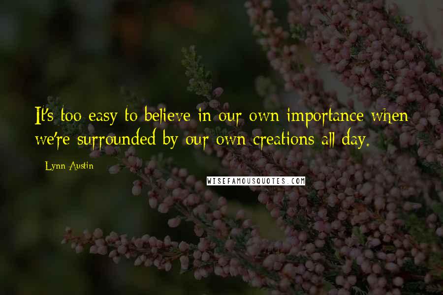 Lynn Austin Quotes: It's too easy to believe in our own importance when we're surrounded by our own creations all day.