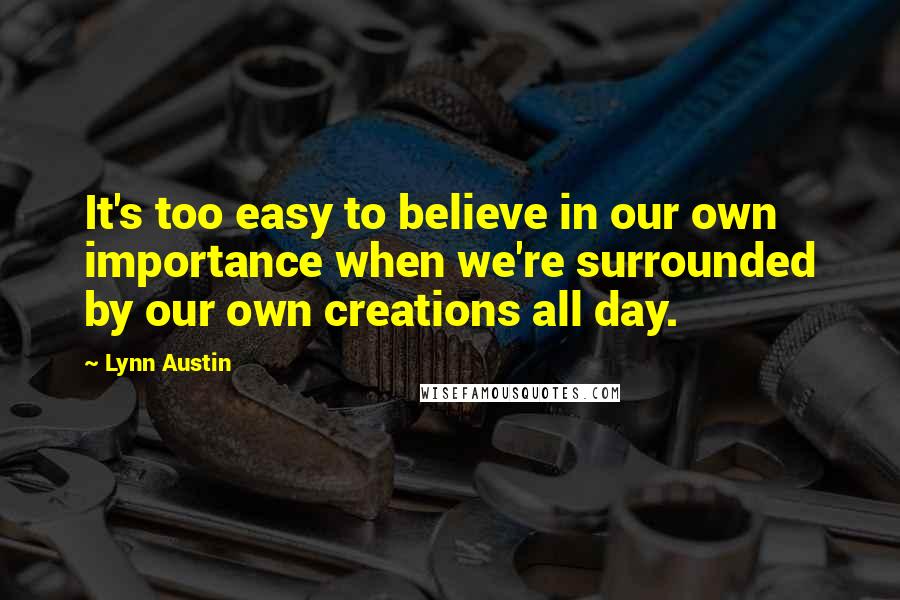 Lynn Austin Quotes: It's too easy to believe in our own importance when we're surrounded by our own creations all day.