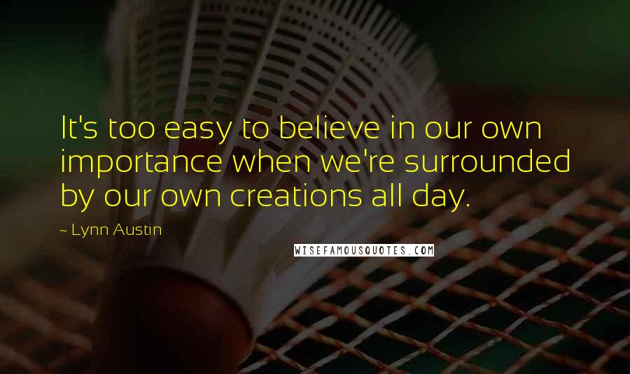 Lynn Austin Quotes: It's too easy to believe in our own importance when we're surrounded by our own creations all day.