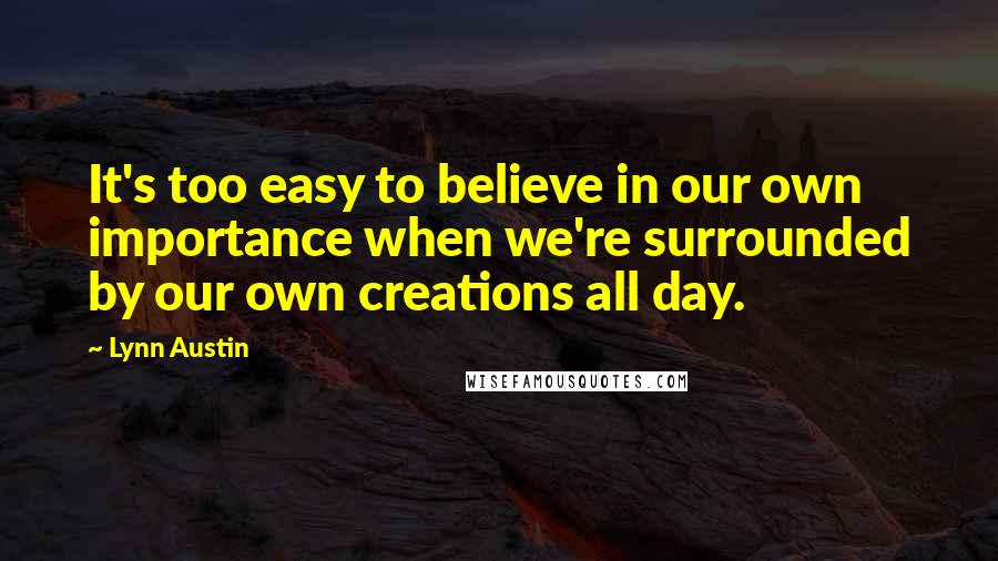 Lynn Austin Quotes: It's too easy to believe in our own importance when we're surrounded by our own creations all day.