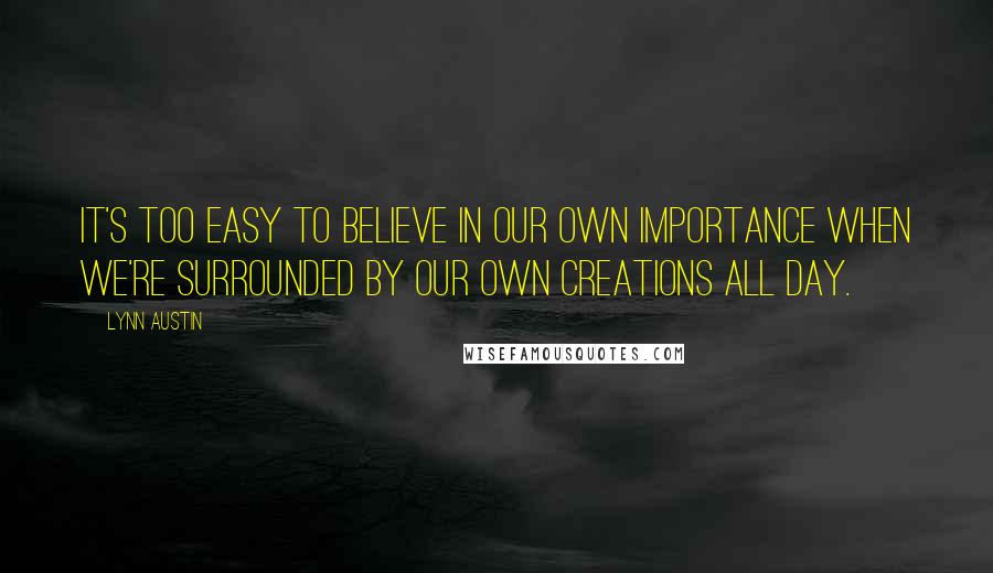 Lynn Austin Quotes: It's too easy to believe in our own importance when we're surrounded by our own creations all day.