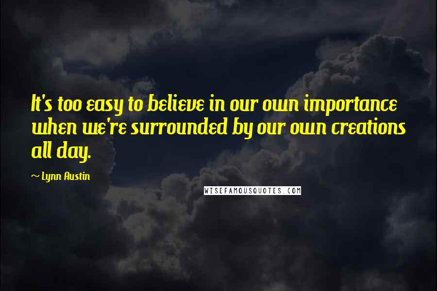 Lynn Austin Quotes: It's too easy to believe in our own importance when we're surrounded by our own creations all day.