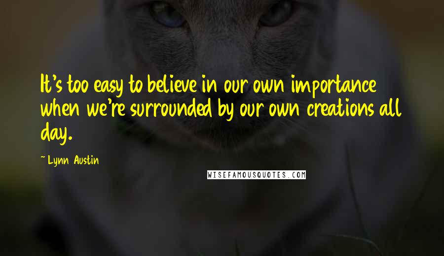 Lynn Austin Quotes: It's too easy to believe in our own importance when we're surrounded by our own creations all day.