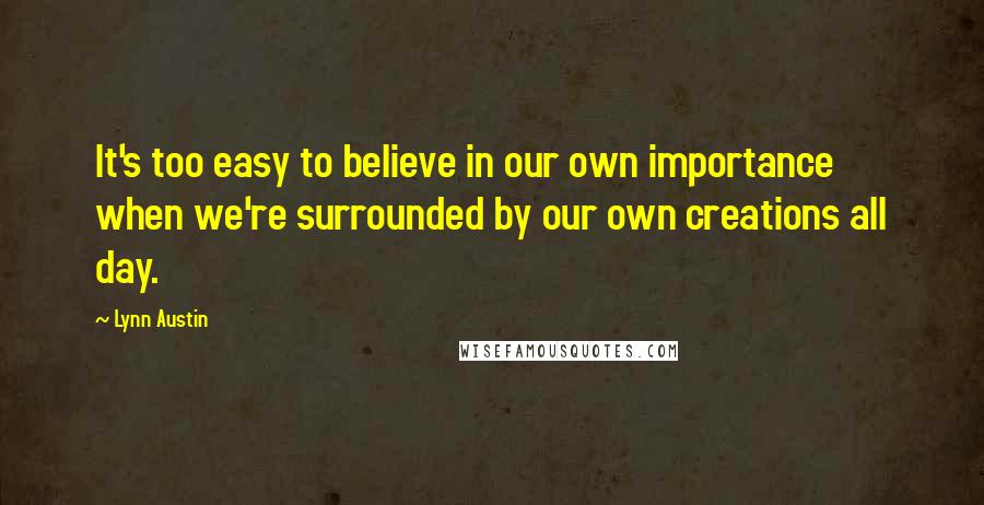 Lynn Austin Quotes: It's too easy to believe in our own importance when we're surrounded by our own creations all day.