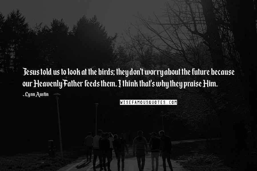 Lynn Austin Quotes: Jesus told us to look at the birds; they don't worry about the future because our Heavenly Father feeds them. I think that's why they praise Him.