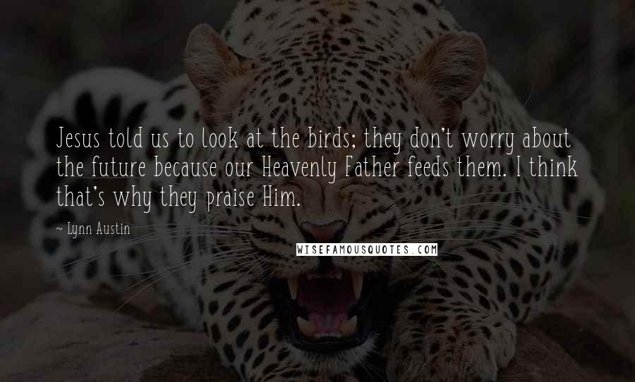 Lynn Austin Quotes: Jesus told us to look at the birds; they don't worry about the future because our Heavenly Father feeds them. I think that's why they praise Him.