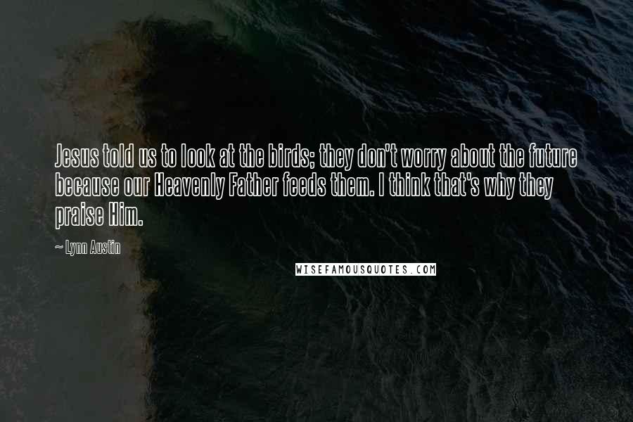 Lynn Austin Quotes: Jesus told us to look at the birds; they don't worry about the future because our Heavenly Father feeds them. I think that's why they praise Him.