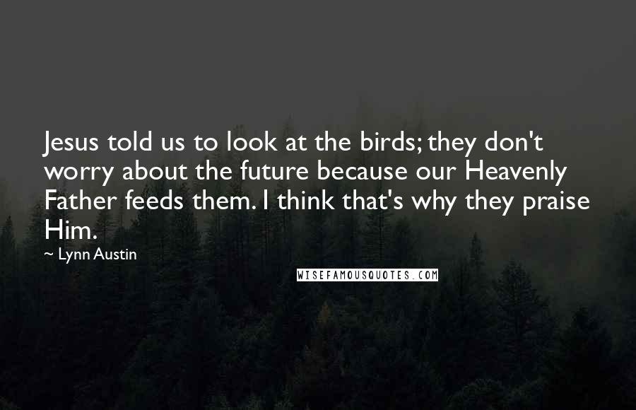 Lynn Austin Quotes: Jesus told us to look at the birds; they don't worry about the future because our Heavenly Father feeds them. I think that's why they praise Him.