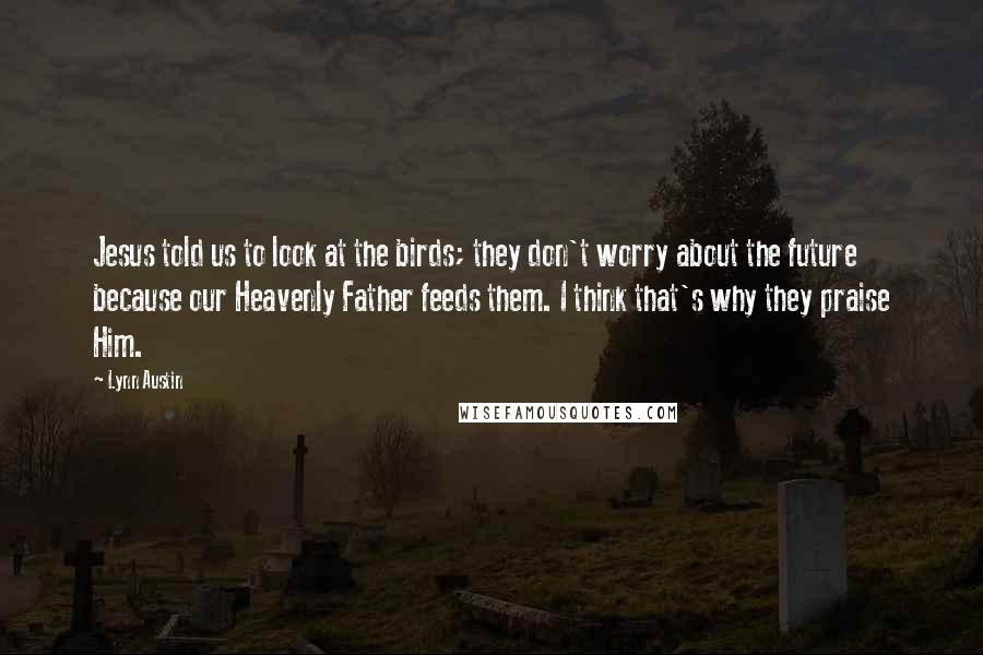 Lynn Austin Quotes: Jesus told us to look at the birds; they don't worry about the future because our Heavenly Father feeds them. I think that's why they praise Him.