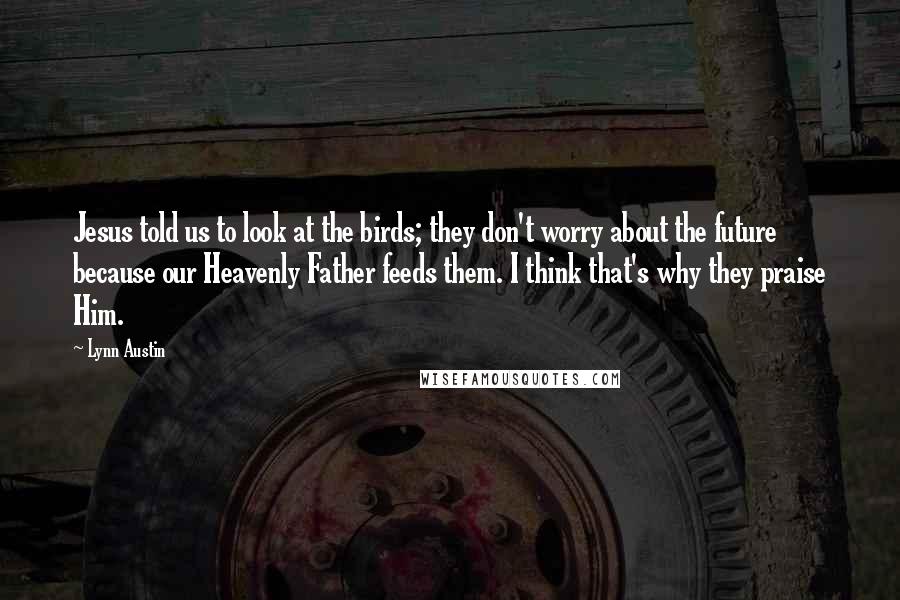 Lynn Austin Quotes: Jesus told us to look at the birds; they don't worry about the future because our Heavenly Father feeds them. I think that's why they praise Him.