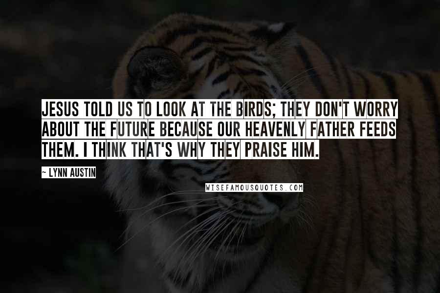 Lynn Austin Quotes: Jesus told us to look at the birds; they don't worry about the future because our Heavenly Father feeds them. I think that's why they praise Him.