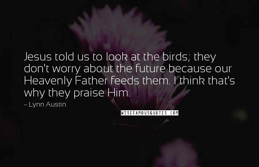 Lynn Austin Quotes: Jesus told us to look at the birds; they don't worry about the future because our Heavenly Father feeds them. I think that's why they praise Him.