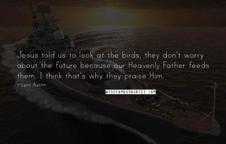 Lynn Austin Quotes: Jesus told us to look at the birds; they don't worry about the future because our Heavenly Father feeds them. I think that's why they praise Him.