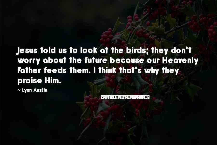 Lynn Austin Quotes: Jesus told us to look at the birds; they don't worry about the future because our Heavenly Father feeds them. I think that's why they praise Him.