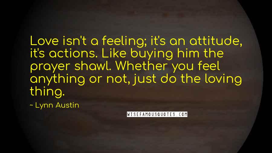 Lynn Austin Quotes: Love isn't a feeling; it's an attitude, it's actions. Like buying him the prayer shawl. Whether you feel anything or not, just do the loving thing.