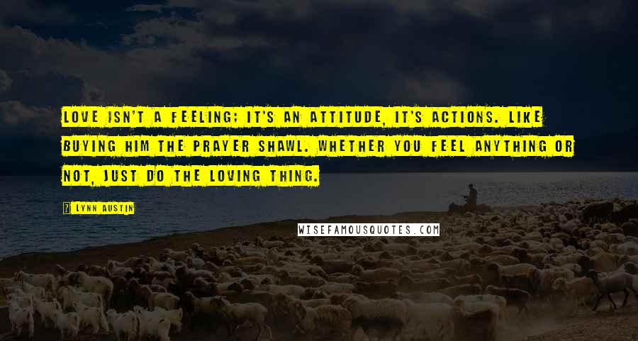 Lynn Austin Quotes: Love isn't a feeling; it's an attitude, it's actions. Like buying him the prayer shawl. Whether you feel anything or not, just do the loving thing.