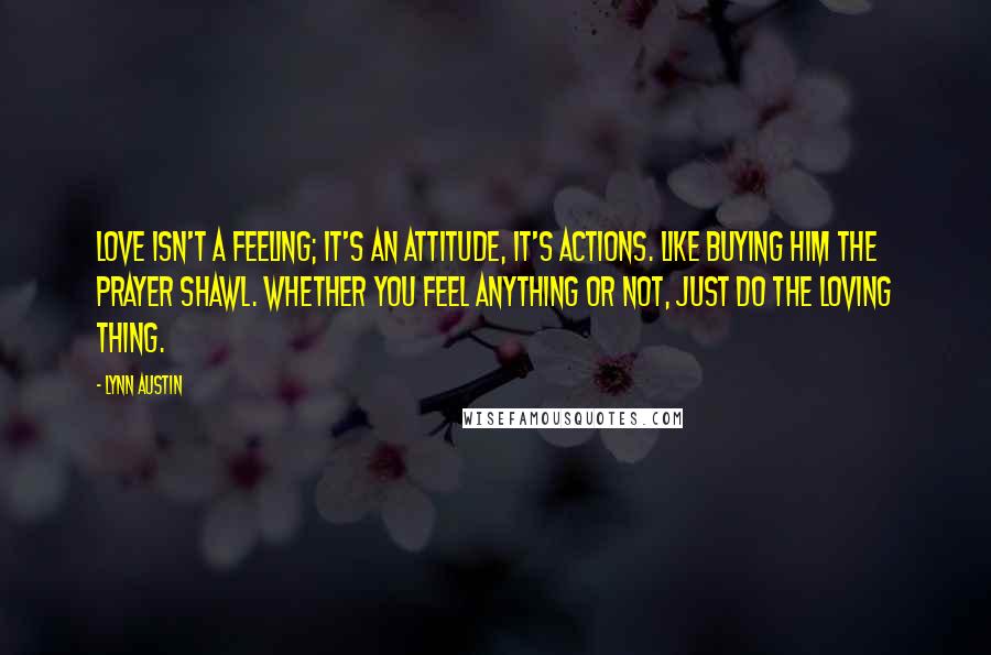 Lynn Austin Quotes: Love isn't a feeling; it's an attitude, it's actions. Like buying him the prayer shawl. Whether you feel anything or not, just do the loving thing.