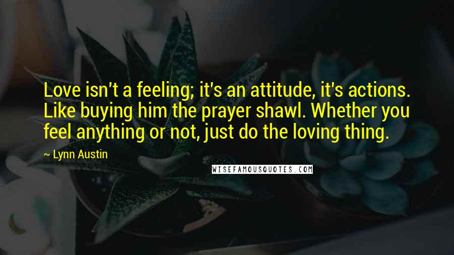 Lynn Austin Quotes: Love isn't a feeling; it's an attitude, it's actions. Like buying him the prayer shawl. Whether you feel anything or not, just do the loving thing.