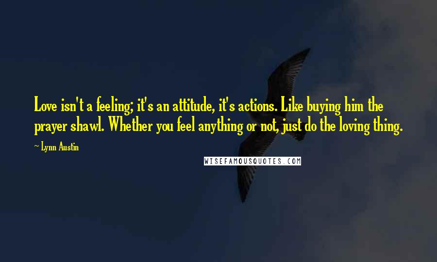 Lynn Austin Quotes: Love isn't a feeling; it's an attitude, it's actions. Like buying him the prayer shawl. Whether you feel anything or not, just do the loving thing.