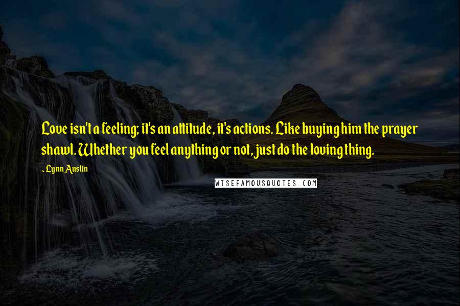 Lynn Austin Quotes: Love isn't a feeling; it's an attitude, it's actions. Like buying him the prayer shawl. Whether you feel anything or not, just do the loving thing.