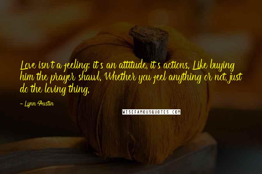 Lynn Austin Quotes: Love isn't a feeling; it's an attitude, it's actions. Like buying him the prayer shawl. Whether you feel anything or not, just do the loving thing.