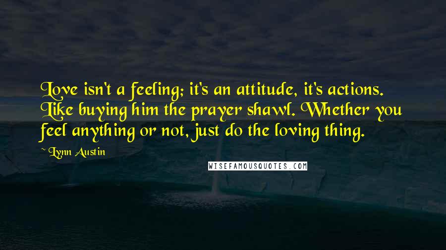 Lynn Austin Quotes: Love isn't a feeling; it's an attitude, it's actions. Like buying him the prayer shawl. Whether you feel anything or not, just do the loving thing.