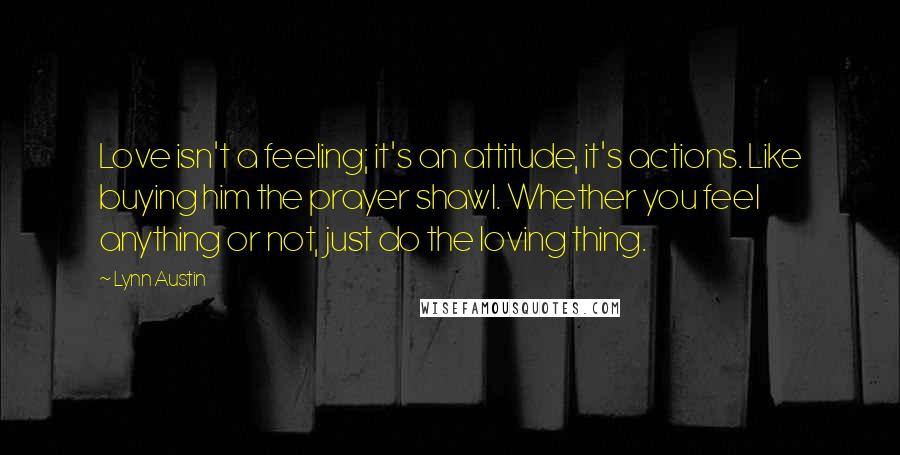 Lynn Austin Quotes: Love isn't a feeling; it's an attitude, it's actions. Like buying him the prayer shawl. Whether you feel anything or not, just do the loving thing.