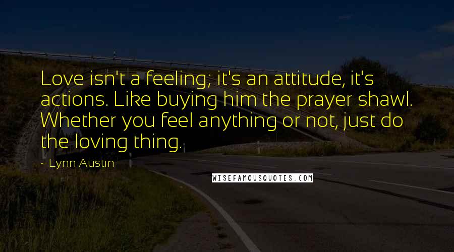 Lynn Austin Quotes: Love isn't a feeling; it's an attitude, it's actions. Like buying him the prayer shawl. Whether you feel anything or not, just do the loving thing.