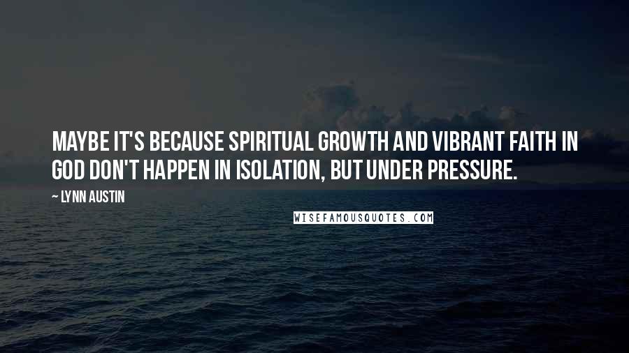 Lynn Austin Quotes: Maybe it's because spiritual growth and vibrant faith in God don't happen in isolation, but under pressure.