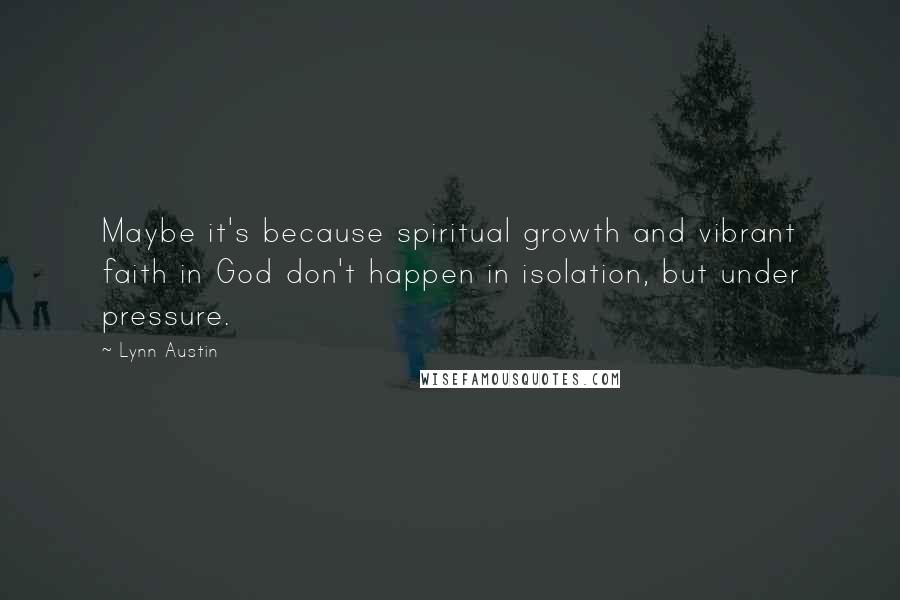 Lynn Austin Quotes: Maybe it's because spiritual growth and vibrant faith in God don't happen in isolation, but under pressure.