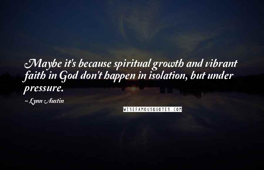 Lynn Austin Quotes: Maybe it's because spiritual growth and vibrant faith in God don't happen in isolation, but under pressure.