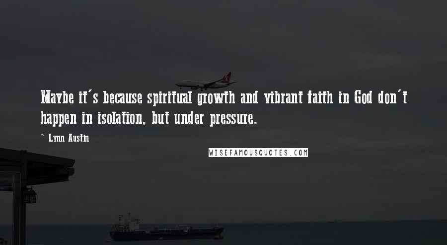 Lynn Austin Quotes: Maybe it's because spiritual growth and vibrant faith in God don't happen in isolation, but under pressure.