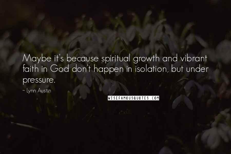 Lynn Austin Quotes: Maybe it's because spiritual growth and vibrant faith in God don't happen in isolation, but under pressure.