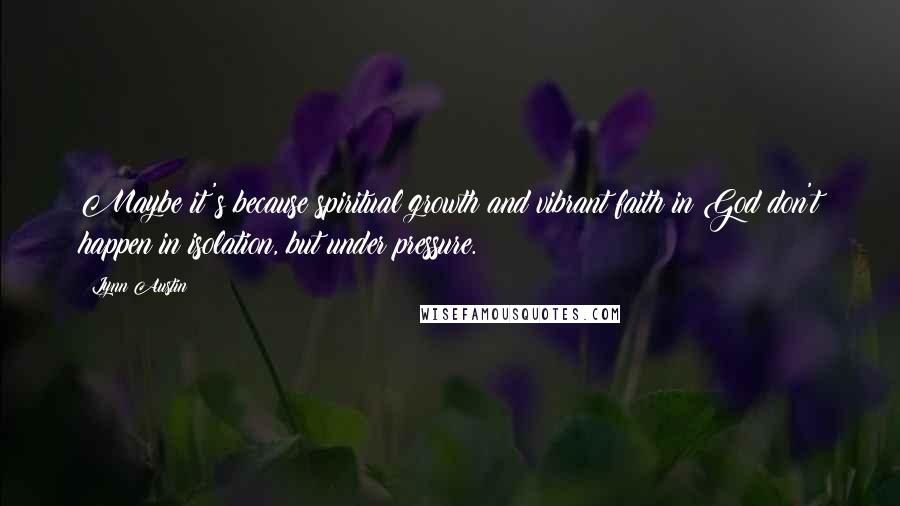 Lynn Austin Quotes: Maybe it's because spiritual growth and vibrant faith in God don't happen in isolation, but under pressure.
