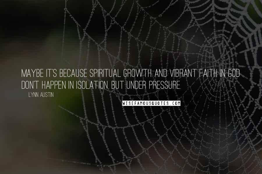 Lynn Austin Quotes: Maybe it's because spiritual growth and vibrant faith in God don't happen in isolation, but under pressure.