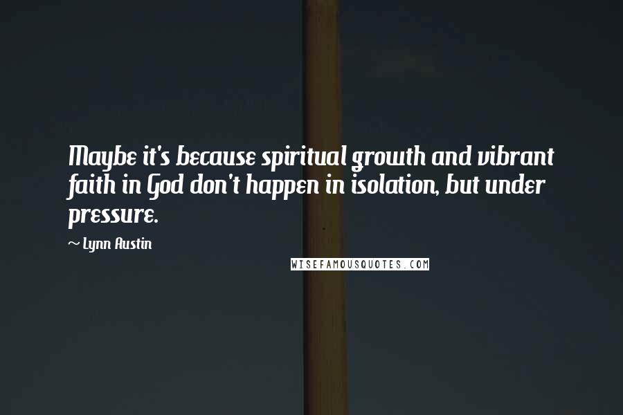 Lynn Austin Quotes: Maybe it's because spiritual growth and vibrant faith in God don't happen in isolation, but under pressure.